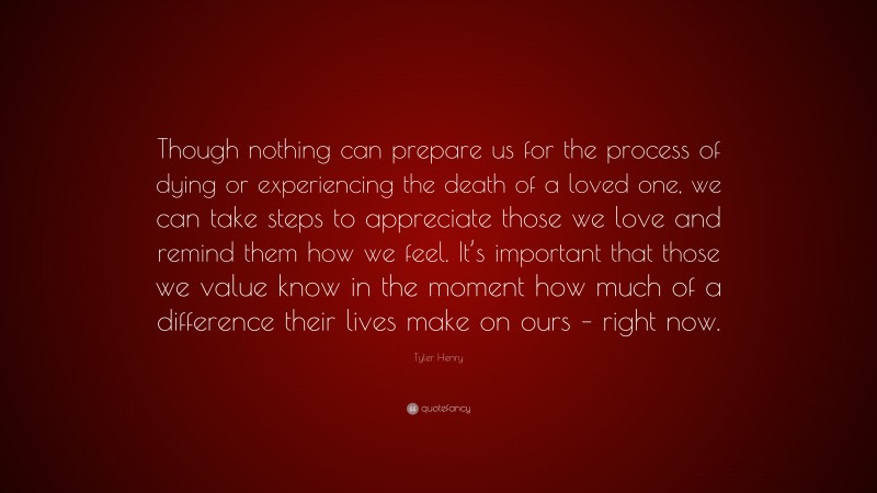 Tyler Henry Quote: “Though nothing can prepare us for the process of dying or experiencing the death of a loved one, we can take steps to appreciate those we love and remind them how we feel. It’s important that those we value know in the moment how much of a difference their lives make on ours – right now.”