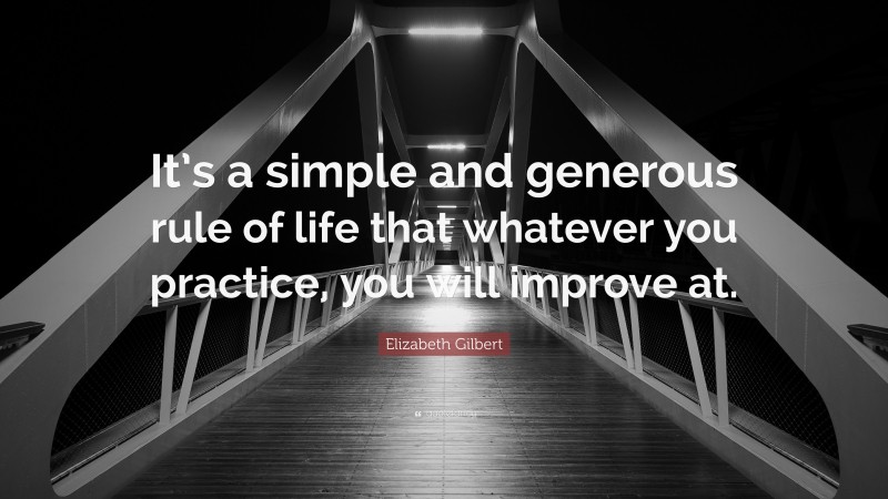 Elizabeth Gilbert Quote: “It’s a simple and generous rule of life that whatever you practice, you will improve at.”