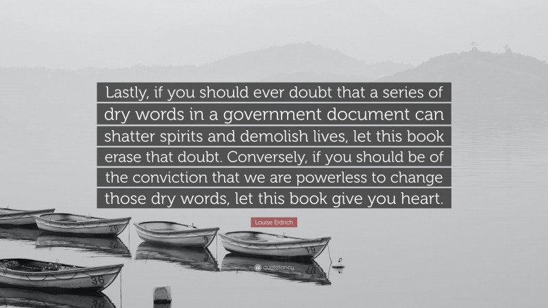 Louise Erdrich Quote: “Lastly, if you should ever doubt that a series of dry words in a government document can shatter spirits and demolish lives, let this book erase that doubt. Conversely, if you should be of the conviction that we are powerless to change those dry words, let this book give you heart.”
