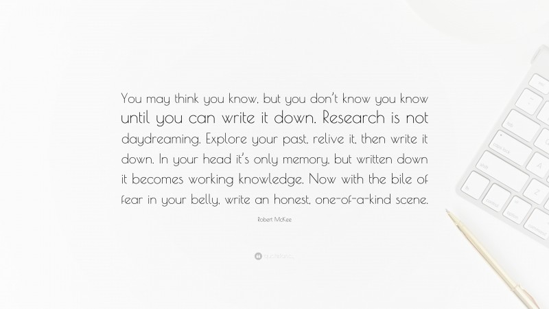 Robert McKee Quote: “You may think you know, but you don’t know you know until you can write it down. Research is not daydreaming. Explore your past, relive it, then write it down. In your head it’s only memory, but written down it becomes working knowledge. Now with the bile of fear in your belly, write an honest, one-of-a-kind scene.”