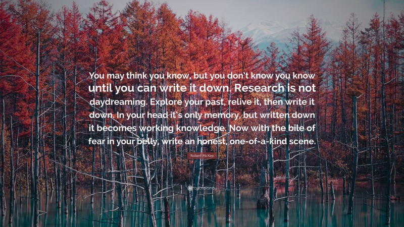 Robert McKee Quote: “You may think you know, but you don’t know you know until you can write it down. Research is not daydreaming. Explore your past, relive it, then write it down. In your head it’s only memory, but written down it becomes working knowledge. Now with the bile of fear in your belly, write an honest, one-of-a-kind scene.”