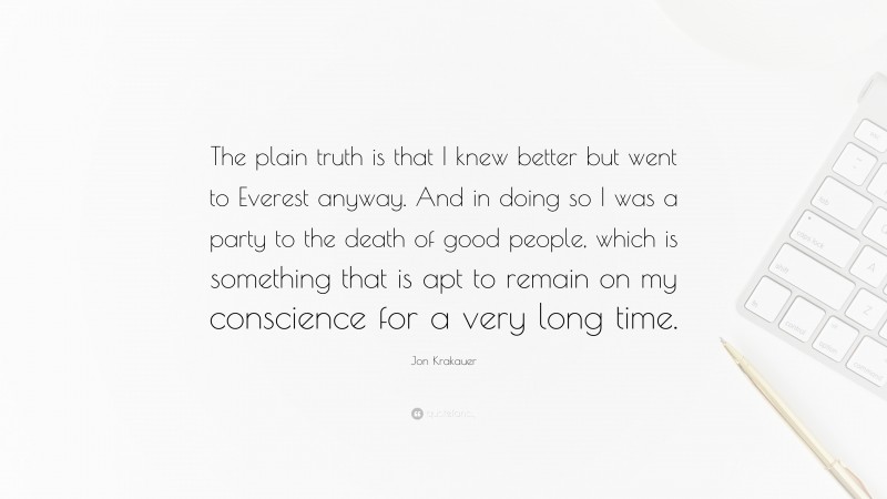 Jon Krakauer Quote: “The plain truth is that I knew better but went to Everest anyway. And in doing so I was a party to the death of good people, which is something that is apt to remain on my conscience for a very long time.”