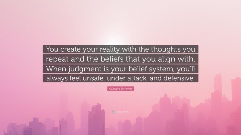 Gabrielle Bernstein Quote: “You create your reality with the thoughts you repeat and the beliefs that you align with. When judgment is your belief system, you’ll always feel unsafe, under attack, and defensive.”