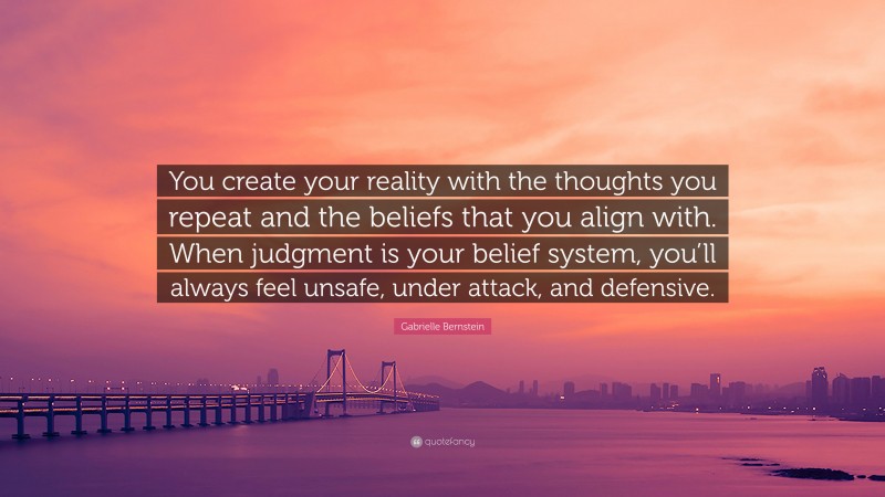 Gabrielle Bernstein Quote: “You create your reality with the thoughts you repeat and the beliefs that you align with. When judgment is your belief system, you’ll always feel unsafe, under attack, and defensive.”