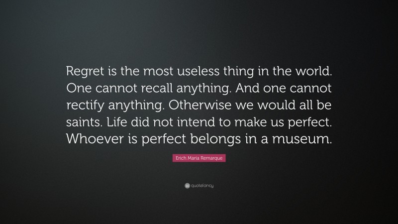 Erich Maria Remarque Quote: “Regret is the most useless thing in the world. One cannot recall anything. And one cannot rectify anything. Otherwise we would all be saints. Life did not intend to make us perfect. Whoever is perfect belongs in a museum.”