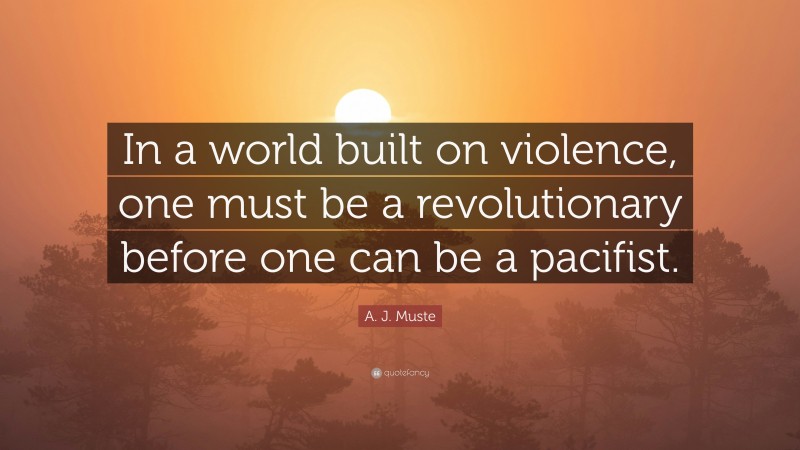 A. J. Muste Quote: “In a world built on violence, one must be a revolutionary before one can be a pacifist.”