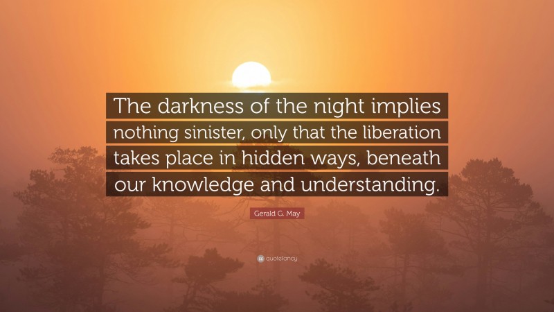 Gerald G. May Quote: “The darkness of the night implies nothing sinister, only that the liberation takes place in hidden ways, beneath our knowledge and understanding.”