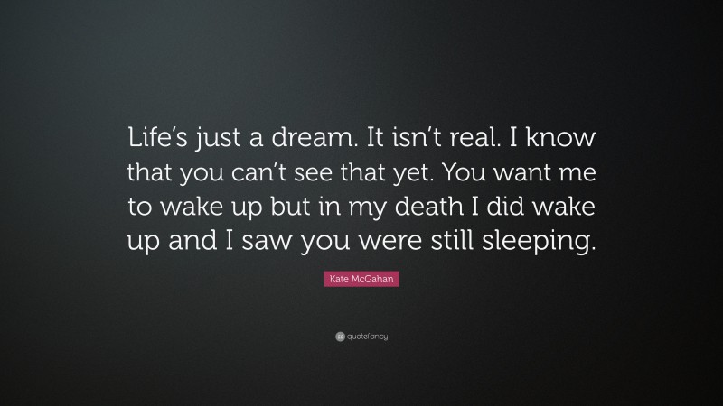 Kate McGahan Quote: “Life’s just a dream. It isn’t real. I know that you can’t see that yet. You want me to wake up but in my death I did wake up and I saw you were still sleeping.”