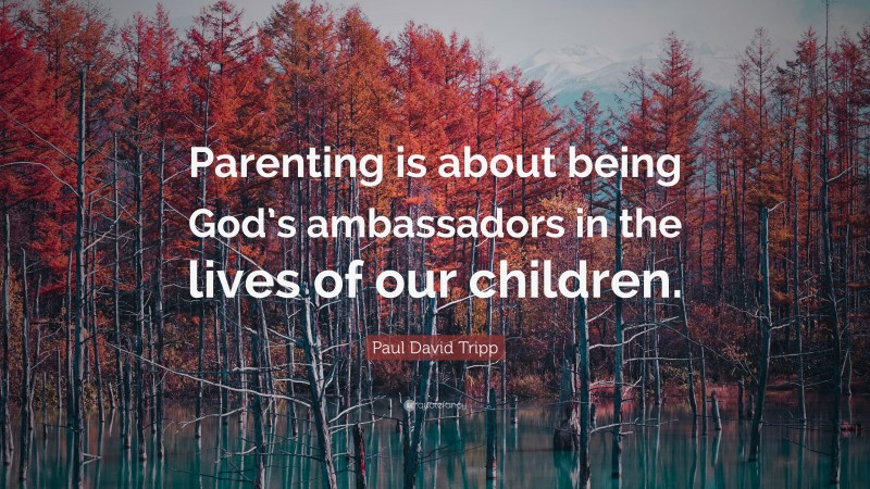 Paul David Tripp Quote: “Parenting is about being God’s ambassadors in the lives of our children.”