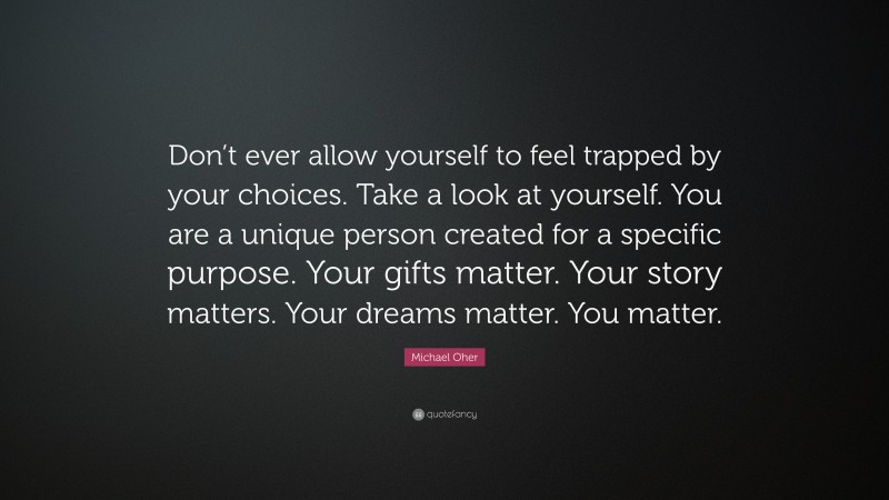 Michael Oher Quote: “Don’t ever allow yourself to feel trapped by your choices. Take a look at yourself. You are a unique person created for a specific purpose. Your gifts matter. Your story matters. Your dreams matter. You matter.”