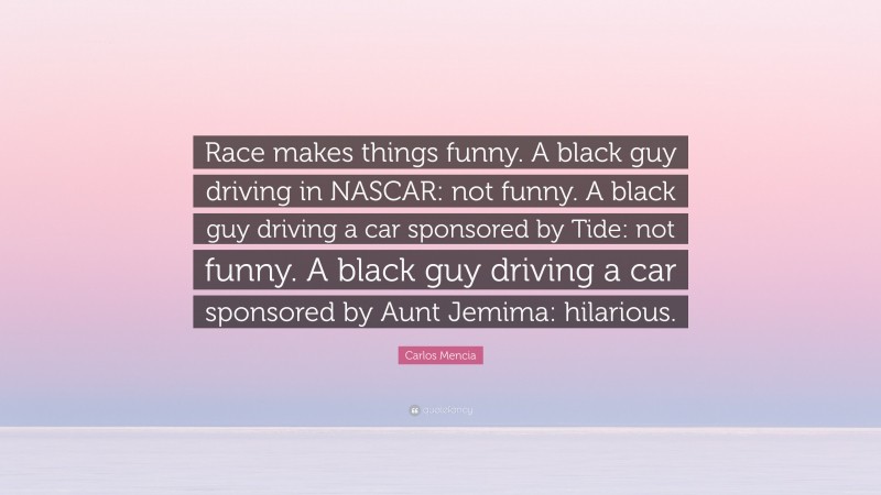 Carlos Mencia Quote: “Race makes things funny. A black guy driving in NASCAR: not funny. A black guy driving a car sponsored by Tide: not funny. A black guy driving a car sponsored by Aunt Jemima: hilarious.”