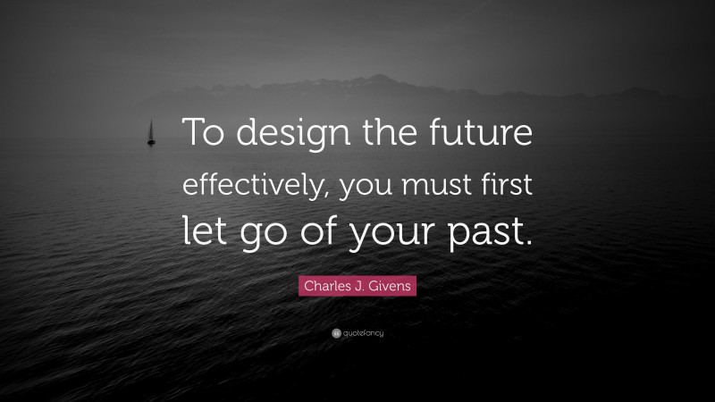 Charles J. Givens Quote: “To design the future effectively, you must first let go of your past.”