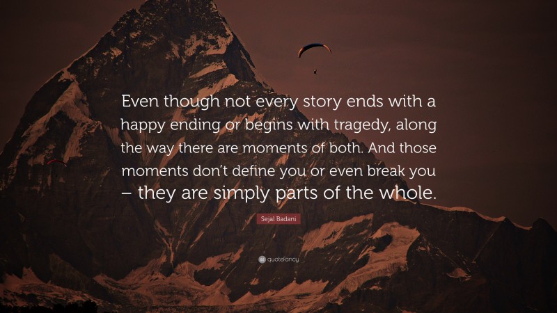 Sejal Badani Quote: “Even though not every story ends with a happy ending or begins with tragedy, along the way there are moments of both. And those moments don’t define you or even break you – they are simply parts of the whole.”