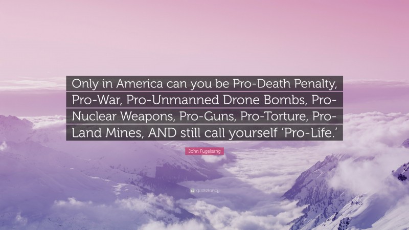 John Fugelsang Quote: “Only in America can you be Pro-Death Penalty, Pro-War, Pro-Unmanned Drone Bombs, Pro-Nuclear Weapons, Pro-Guns, Pro-Torture, Pro-Land Mines, AND still call yourself ‘Pro-Life.’”