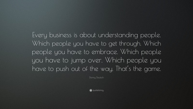 Donny Deutsch Quote: “Every business is about understanding people. Which people you have to get through. Which people you have to embrace. Which people you have to jump over. Which people you have to push out of the way. That’s the game.”