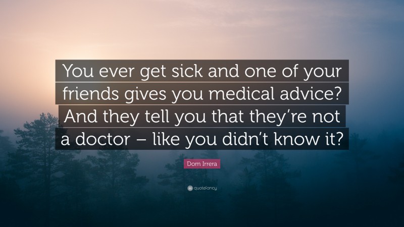 Dom Irrera Quote: “You ever get sick and one of your friends gives you medical advice? And they tell you that they’re not a doctor – like you didn’t know it?”