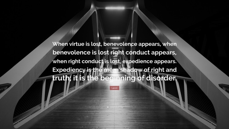 Laozi Quote: “When virtue is lost, benevolence appears, when benevolence is lost right conduct appears, when right conduct is lost, expedience appears. Expediency is the mere shadow of right and truth; it is the beginning of disorder.”