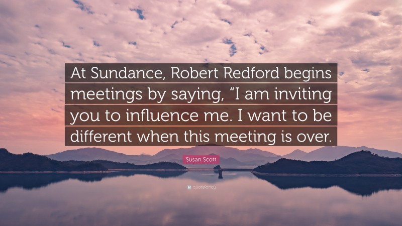 Susan Scott Quote: “At Sundance, Robert Redford begins meetings by saying, “I am inviting you to influence me. I want to be different when this meeting is over.”