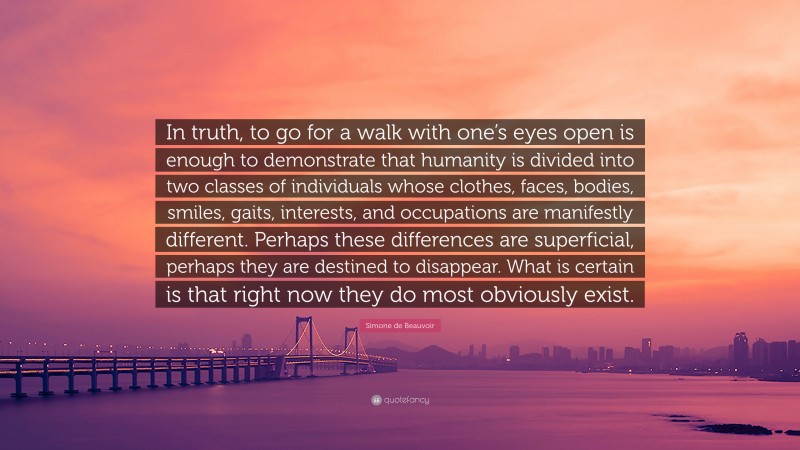 Simone de Beauvoir Quote: “In truth, to go for a walk with one’s eyes open is enough to demonstrate that humanity is divided into two classes of individuals whose clothes, faces, bodies, smiles, gaits, interests, and occupations are manifestly different. Perhaps these differences are superficial, perhaps they are destined to disappear. What is certain is that right now they do most obviously exist.”