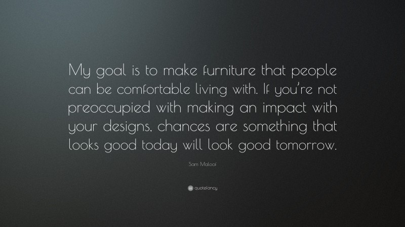 Sam Maloof Quote: “My goal is to make furniture that people can be comfortable living with. If you’re not preoccupied with making an impact with your designs, chances are something that looks good today will look good tomorrow.”