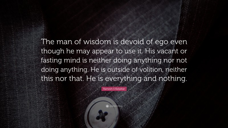 Ramesh S Balsekar Quote: “The man of wisdom is devoid of ego even though he may appear to use it. His vacant or fasting mind is neither doing anything nor not doing anything. He is outside of volition, neither this nor that. He is everything and nothing.”