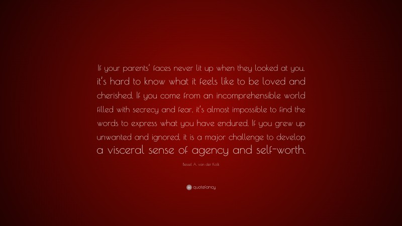 Bessel A. van der Kolk Quote: “If your parents’ faces never lit up when they looked at you, it’s hard to know what it feels like to be loved and cherished. If you come from an incomprehensible world filled with secrecy and fear, it’s almost impossible to find the words to express what you have endured. If you grew up unwanted and ignored, it is a major challenge to develop a visceral sense of agency and self-worth.”