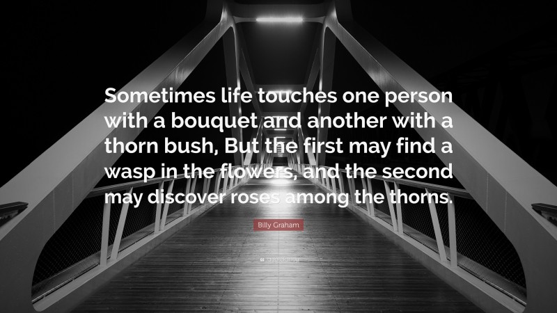 Billy Graham Quote: “Sometimes life touches one person with a bouquet and another with a thorn bush, But the first may find a wasp in the flowers, and the second may discover roses among the thorns.”