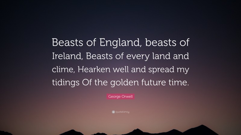 George Orwell Quote: “Beasts of England, beasts of Ireland, Beasts of every land and clime, Hearken well and spread my tidings Of the golden future time.”