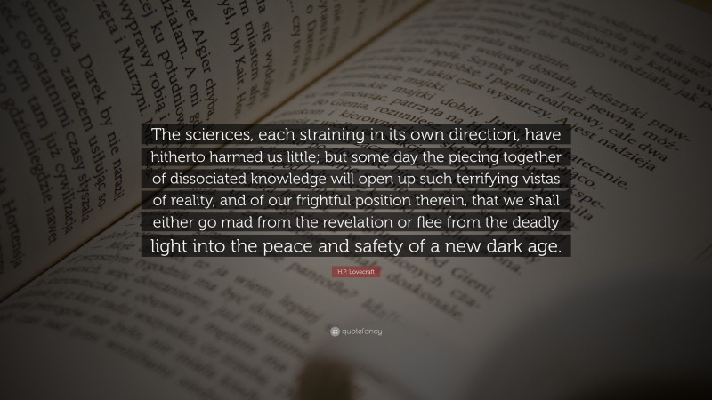 H.P. Lovecraft Quote: “The sciences, each straining in its own direction, have hitherto harmed us little; but some day the piecing together of dissociated knowledge will open up such terrifying vistas of reality, and of our frightful position therein, that we shall either go mad from the revelation or flee from the deadly light into the peace and safety of a new dark age.”