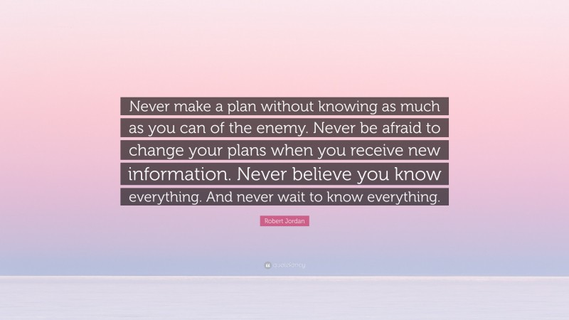 Robert Jordan Quote: “Never make a plan without knowing as much as you can of the enemy. Never be afraid to change your plans when you receive new information. Never believe you know everything. And never wait to know everything.”