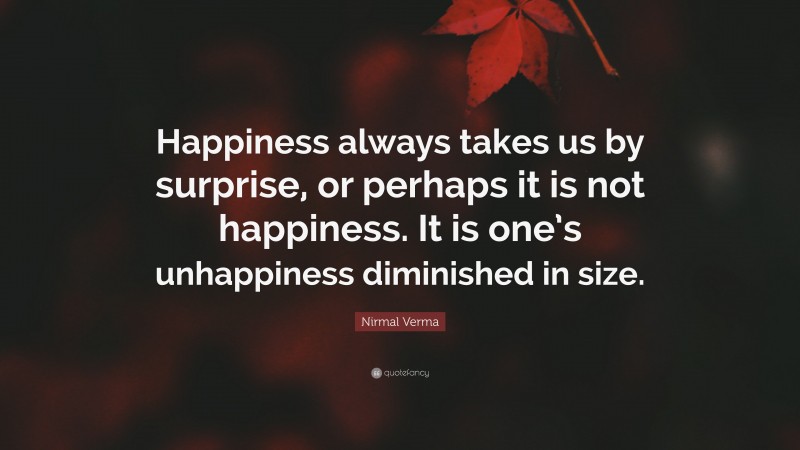 Nirmal Verma Quote: “Happiness always takes us by surprise, or perhaps it is not happiness. It is one’s unhappiness diminished in size.”