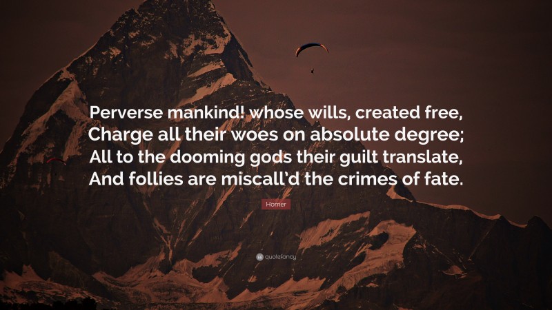 Homer Quote: “Perverse mankind! whose wills, created free, Charge all their woes on absolute degree; All to the dooming gods their guilt translate, And follies are miscall’d the crimes of fate.”