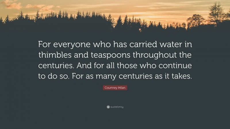 Courtney Milan Quote: “For everyone who has carried water in thimbles and teaspoons throughout the centuries. And for all those who continue to do so. For as many centuries as it takes.”