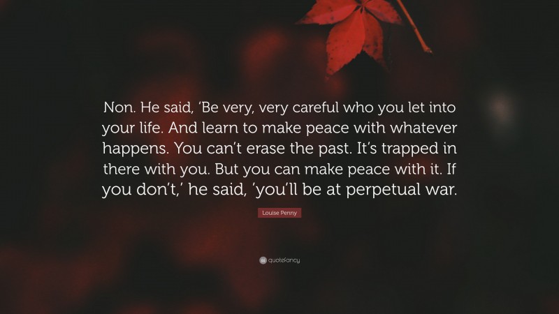 Louise Penny Quote: “Non. He said, ‘Be very, very careful who you let into your life. And learn to make peace with whatever happens. You can’t erase the past. It’s trapped in there with you. But you can make peace with it. If you don’t,’ he said, ’you’ll be at perpetual war.”