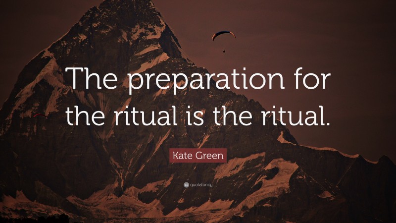 Kate Green Quote: “The preparation for the ritual is the ritual.”