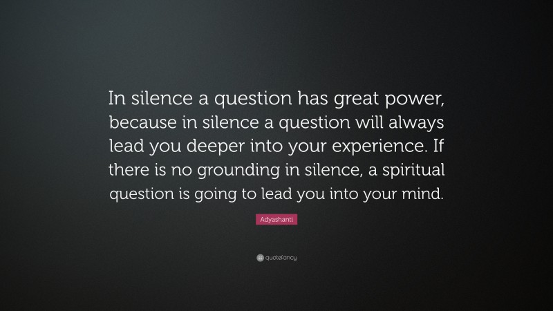 Adyashanti Quote: “In silence a question has great power, because in silence a question will always lead you deeper into your experience. If there is no grounding in silence, a spiritual question is going to lead you into your mind.”