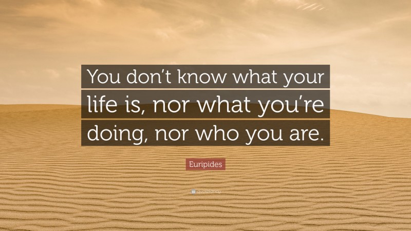 Euripides Quote: “You don’t know what your life is, nor what you’re doing, nor who you are.”