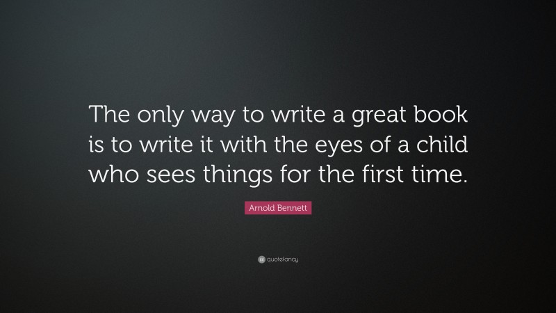 Arnold Bennett Quote: “The only way to write a great book is to write it with the eyes of a child who sees things for the first time.”