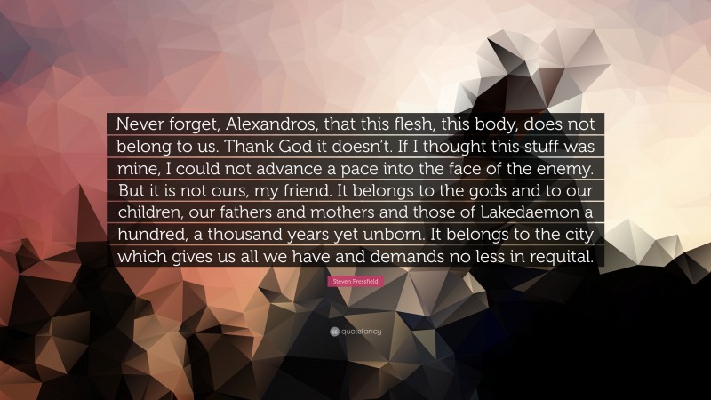Steven Pressfield Quote: “Never forget, Alexandros, that this flesh, this body, does not belong to us. Thank God it doesn’t. If I thought this stuff was mine, I could not advance a pace into the face of the enemy. But it is not ours, my friend. It belongs to the gods and to our children, our fathers and mothers and those of Lakedaemon a hundred, a thousand years yet unborn. It belongs to the city which gives us all we have and demands no less in requital.”