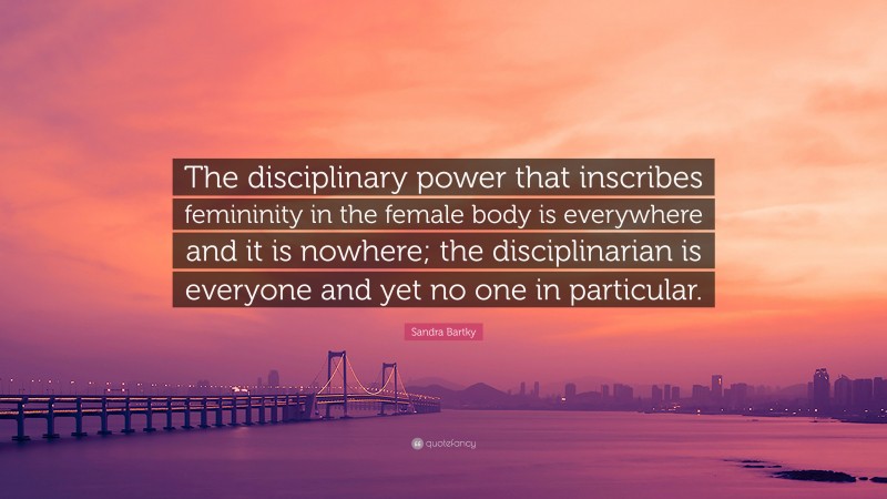 Sandra Bartky Quote: “The disciplinary power that inscribes femininity in the female body is everywhere and it is nowhere; the disciplinarian is everyone and yet no one in particular.”