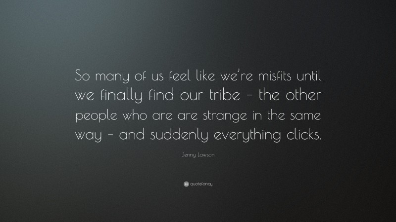 Jenny Lawson Quote: “So many of us feel like we’re misfits until we finally find our tribe – the other people who are are strange in the same way – and suddenly everything clicks.”