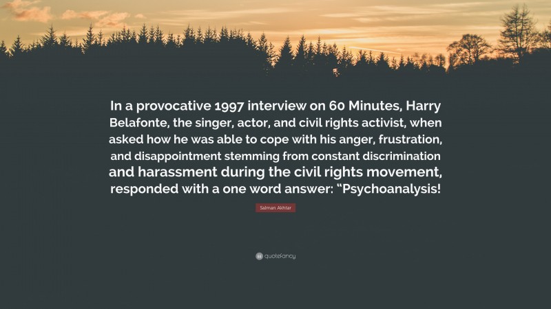 Salman Akhtar Quote: “In a provocative 1997 interview on 60 Minutes, Harry Belafonte, the singer, actor, and civil rights activist, when asked how he was able to cope with his anger, frustration, and disappointment stemming from constant discrimination and harassment during the civil rights movement, responded with a one word answer: “Psychoanalysis!”