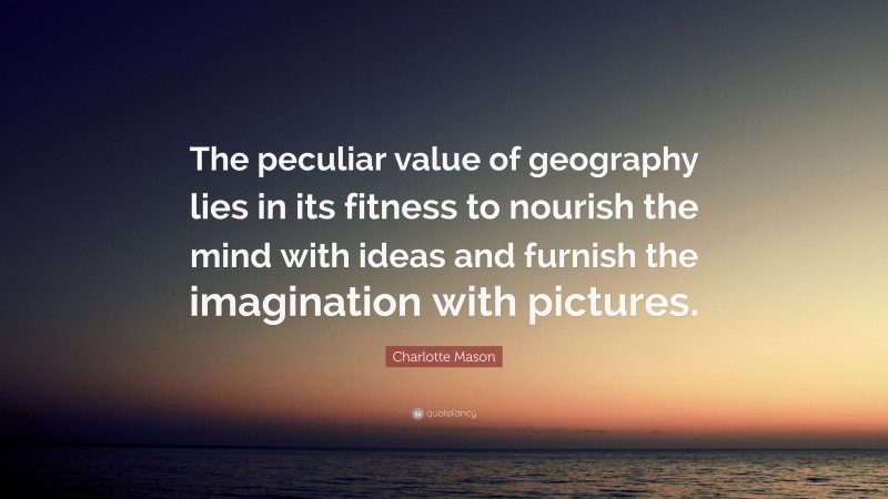 Charlotte Mason Quote: “The peculiar value of geography lies in its fitness to nourish the mind with ideas and furnish the imagination with pictures.”