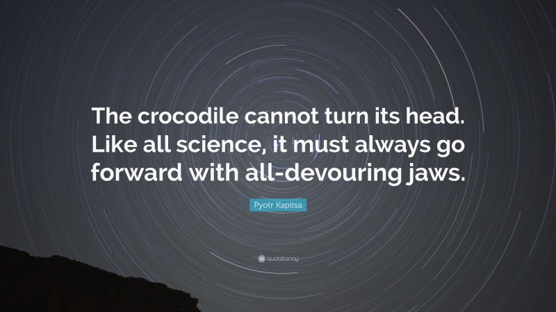 Pyotr Kapitsa Quote: “The crocodile cannot turn its head. Like all science, it must always go forward with all-devouring jaws.”