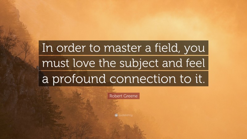 Robert Greene Quote: “In order to master a field, you must love the subject and feel a profound connection to it.”