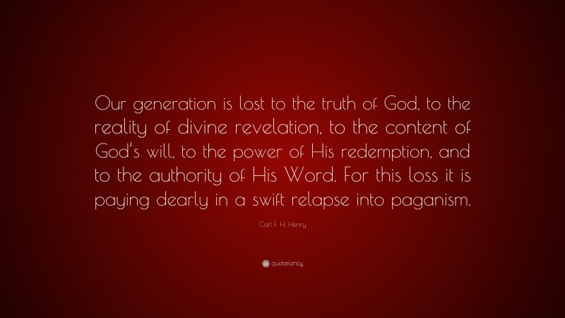 Carl F. H. Henry Quote: “Our generation is lost to the truth of God, to the reality of divine revelation, to the content of God’s will, to the power of His redemption, and to the authority of His Word. For this loss it is paying dearly in a swift relapse into paganism.”