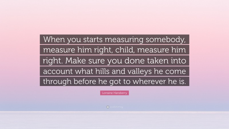 Lorraine Hansberry Quote: “When you starts measuring somebody, measure him right, child, measure him right. Make sure you done taken into account what hills and valleys he come through before he got to wherever he is.”