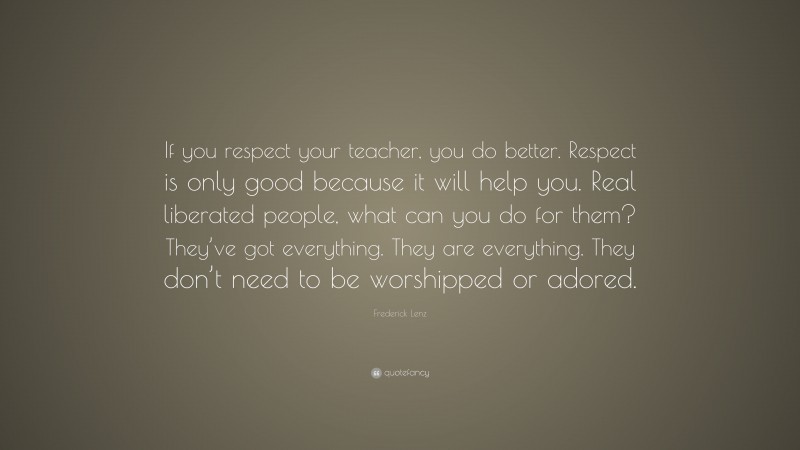 Frederick Lenz Quote: “If you respect your teacher, you do better. Respect is only good because it will help you. Real liberated people, what can you do for them? They’ve got everything. They are everything. They don’t need to be worshipped or adored.”