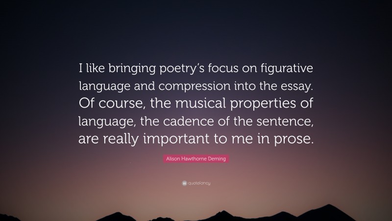 Alison Hawthorne Deming Quote: “I like bringing poetry’s focus on figurative language and compression into the essay. Of course, the musical properties of language, the cadence of the sentence, are really important to me in prose.”