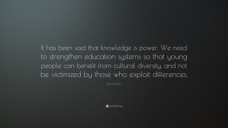 Ban Ki-Moon Quote: “It has been said that knowledge is power. We need to strengthen education systems so that young people can benefit from cultural diversity, and not be victimized by those who exploit differences.”